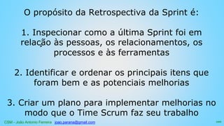 CSM - João Antonio Ferreira joao.parana@gmail.com
O propósito da Retrospectiva da Sprint é:
1. Inspecionar como a última Sprint foi em
relação às pessoas, os relacionamentos, os
processos e às ferramentas
2. Identificar e ordenar os principais itens que
foram bem e as potenciais melhorias
3. Criar um plano para implementar melhorias no
modo que o Time Scrum faz seu trabalho
100
 