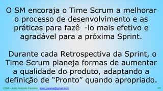 CSM - João Antonio Ferreira joao.parana@gmail.com
O SM encoraja o Time Scrum a melhorar
o processo de desenvolvimento e as
práticas para fazê -lo mais efetivo e
agradável para a próxima Sprint.
Durante cada Retrospectiva da Sprint, o
Time Scrum planeja formas de aumentar
a qualidade do produto, adaptando a
definição de “Pronto” quando apropriado.
101
 