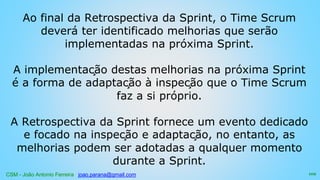 CSM - João Antonio Ferreira joao.parana@gmail.com
Ao final da Retrospectiva da Sprint, o Time Scrum
deverá ter identificado melhorias que serão
implementadas na próxima Sprint.
A implementação destas melhorias na próxima Sprint
é a forma de adaptação à inspeção que o Time Scrum
faz a si próprio.
A Retrospectiva da Sprint fornece um evento dedicado
e focado na inspeção e adaptação, no entanto, as
melhorias podem ser adotadas a qualquer momento
durante a Sprint.
102
 