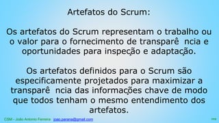 CSM - João Antonio Ferreira joao.parana@gmail.com
Artefatos do Scrum:
Os artefatos do Scrum representam o trabalho ou
o valor para o fornecimento de transparê ncia e
oportunidades para inspeção e adaptação.
Os artefatos definidos para o Scrum são
especificamente projetados para maximizar a
transparê ncia das informações chave de modo
que todos tenham o mesmo entendimento dos
artefatos.
103
 