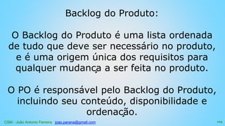 CSM - João Antonio Ferreira joao.parana@gmail.com
Backlog do Produto:
O Backlog do Produto é uma lista ordenada
de tudo que deve ser necessário no produto,
e é uma origem única dos requisitos para
qualquer mudança a ser feita no produto.
O PO é responsável pelo Backlog do Produto,
incluindo seu conteúdo, disponibilidade e
ordenação.
104
 