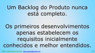 CSM - João Antonio Ferreira joao.parana@gmail.com
Um Backlog do Produto nunca
está completo.
Os primeiros desenvolvimentos
apenas estabelecem os
requisitos inicialmente
conhecidos e melhor entendidos.
105
 