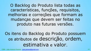 CSM - João Antonio Ferreira joao.parana@gmail.com
O Backlog do Produto lista todas as
características, funções, requisitos,
melhorias e correções que formam as
mudanças que devem ser feitas no
produto nas futuras versões.
Os itens do Backlog do Produto possuem
os atributos de descrição, ordem,
estimativa e valor.
107
 