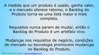 CSM - João Antonio Ferreira joao.parana@gmail.com
A medida que um produto é usado, ganha valor,
e o mercado oferece retorno, o Backlog do
Produto torna-se uma lista maior e mais
completa.
Requisitos nunca param de mudar, então o
Backlog do Produto é um artefato vivo.
Mudanças nos requisitos de negócio, condições
de mercado ou tecnologia promovem mudanças
no Backlog do Produto.
108
 