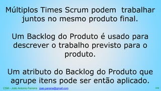 CSM - João Antonio Ferreira joao.parana@gmail.com
Múltiplos Times Scrum podem trabalhar
juntos no mesmo produto final.
Um Backlog do Produto é usado para
descrever o trabalho previsto para o
produto.
Um atributo do Backlog do Produto que
agrupe itens pode ser então aplicado.
109
 