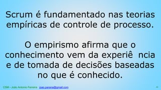 CSM - João Antonio Ferreira joao.parana@gmail.com
Scrum é fundamentado nas teorias
empíricas de controle de processo.
O empirismo afirma que o
conhecimento vem da experiê ncia
e de tomada de decisões baseadas
no que é conhecido.
11
 