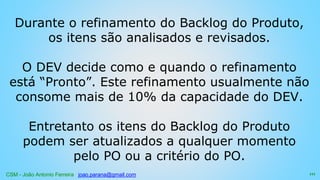CSM - João Antonio Ferreira joao.parana@gmail.com
Durante o refinamento do Backlog do Produto,
os itens são analisados e revisados.
O DEV decide como e quando o refinamento
está “Pronto”. Este refinamento usualmente não
consome mais de 10% da capacidade do DEV.
Entretanto os itens do Backlog do Produto
podem ser atualizados a qualquer momento
pelo PO ou a critério do PO.
111
 