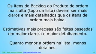 CSM - João Antonio Ferreira joao.parana@gmail.com
Os itens do Backlog do Produto de ordem
mais alta (topo da lista) devem ser mais
claros e mais detalhados que os itens de
ordem mais baixa.
Estimativas mais precisas são feitas baseadas
em maior clareza e maior detalhamento.
Quanto menor a ordem na lista, menos
detalhes.
112
 