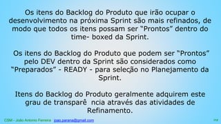 CSM - João Antonio Ferreira joao.parana@gmail.com
Os itens do Backlog do Produto que irão ocupar o
desenvolvimento na próxima Sprint são mais refinados, de
modo que todos os itens possam ser “Prontos” dentro do
time- boxed da Sprint.
Os itens do Backlog do Produto que podem ser “Prontos”
pelo DEV dentro da Sprint são considerados como
“Preparados” - READY - para seleção no Planejamento da
Sprint.
Itens do Backlog do Produto geralmente adquirem este
grau de transparê ncia através das atividades de
Refinamento.
113
 