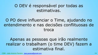 CSM - João Antonio Ferreira joao.parana@gmail.com
O DEV é responsável por todas as
estimativas.
O PO deve influenciar o Time, ajudando no
entendimento e nas decisões conflituosas de
troca
Apenas as pessoas que irão realmente
realizar o trabalham (o time DEV) fazem a
estimativa final.
114
 