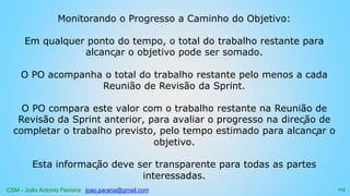 CSM - João Antonio Ferreira joao.parana@gmail.com
Monitorando o Progresso a Caminho do Objetivo:
Em qualquer ponto do tempo, o total do trabalho restante para
alcançar o objetivo pode ser somado.
O PO acompanha o total do trabalho restante pelo menos a cada
Reunião de Revisão da Sprint.
O PO compara este valor com o trabalho restante na Reunião de
Revisão da Sprint anterior, para avaliar o progresso na direção de
completar o trabalho previsto, pelo tempo estimado para alcançar o
objetivo.
Esta informação deve ser transparente para todas as partes
interessadas.
115
 