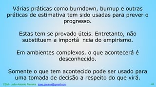 CSM - João Antonio Ferreira joao.parana@gmail.com
Várias práticas como burndown, burnup e outras
práticas de estimativa tem sido usadas para prever o
progresso.
Estas tem se provado úteis. Entretanto, não
substituem a importâ ncia do empirismo.
Em ambientes complexos, o que acontecerá é
desconhecido.
Somente o que tem acontecido pode ser usado para
uma tomada de decisão a respeito do que virá.
116
 