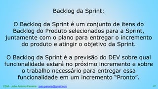 CSM - João Antonio Ferreira joao.parana@gmail.com
Backlog da Sprint:
O Backlog da Sprint é um conjunto de itens do
Backlog do Produto selecionados para a Sprint,
juntamente com o plano para entregar o incremento
do produto e atingir o objetivo da Sprint.
O Backlog da Sprint é a previsão do DEV sobre qual
funcionalidade estará no próximo incremento e sobre
o trabalho necessário para entregar essa
funcionalidade em um incremento “Pronto”.
117
 