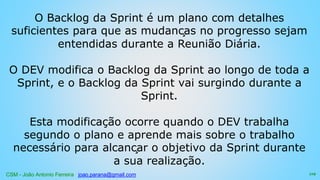 CSM - João Antonio Ferreira joao.parana@gmail.com
O Backlog da Sprint é um plano com detalhes
suficientes para que as mudanças no progresso sejam
entendidas durante a Reunião Diária.
O DEV modifica o Backlog da Sprint ao longo de toda a
Sprint, e o Backlog da Sprint vai surgindo durante a
Sprint.
Esta modificação ocorre quando o DEV trabalha
segundo o plano e aprende mais sobre o trabalho
necessário para alcançar o objetivo da Sprint durante
a sua realização.
119
 
