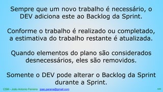 CSM - João Antonio Ferreira joao.parana@gmail.com
Sempre que um novo trabalho é necessário, o
DEV adiciona este ao Backlog da Sprint.
Conforme o trabalho é realizado ou completado,
a estimativa do trabalho restante é atualizada.
Quando elementos do plano são considerados
desnecessários, eles são removidos.
Somente o DEV pode alterar o Backlog da Sprint
durante a Sprint.
120
 