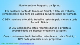 CSM - João Antonio Ferreira joao.parana@gmail.com
Monitorando o Progresso da Sprint:
Em qualquer ponto do tempo na Sprint, o total do trabalho
remanescente dos itens do Backlog da Sprint pode ser somado.
O DEV monitora o total do trabalho restante pelo menos a cada
Reunião Diária.
O DEV acompanha estes resumos diários e projeta a
probabilidade de alcançar o objetivo da Sprint.
Com o rastreamento do trabalho restante em toda a Sprint, o
DEV pode gerenciar o seu progresso.
122
 