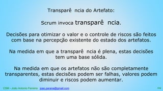 CSM - João Antonio Ferreira joao.parana@gmail.com
Transparê ncia do Artefato:
Scrum invoca transparê ncia.
Decisões para otimizar o valor e o controle de riscos são feitos
com base na percepção existente do estado dos artefatos.
Na medida em que a transparê ncia é plena, estas decisões
tem uma base sólida.
Na medida em que os artefatos não são completamente
transparentes, estas decisões podem ser falhas, valores podem
diminuir e riscos podem aumentar.
124
 