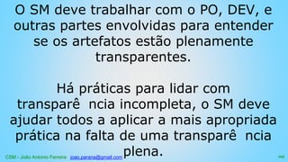 CSM - João Antonio Ferreira joao.parana@gmail.com
O SM deve trabalhar com o PO, DEV, e
outras partes envolvidas para entender
se os artefatos estão plenamente
transparentes.
Há práticas para lidar com
transparê ncia incompleta, o SM deve
ajudar todos a aplicar a mais apropriada
prática na falta de uma transparê ncia
plena. 125
 