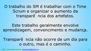CSM - João Antonio Ferreira joao.parana@gmail.com
O trabalho do SM é trabalhar com o Time
Scrum e organizar o aumento da
transparê ncia dos artefatos.
Este trabalho geralmente envolve
aprendizagem, convencimento e mudança.
Transparê ncia não ocorre de um dia para
o outro, mas é o caminho.
127
 