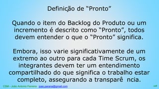 CSM - João Antonio Ferreira joao.parana@gmail.com
Definição de “Pronto”
Quando o item do Backlog do Produto ou um
incremento é descrito como “Pronto”, todos
devem entender o que o “Pronto” significa.
Embora, isso varie significativamente de um
extremo ao outro para cada Time Scrum, os
integrantes devem ter um entendimento
compartilhado do que significa o trabalho estar
completo, assegurando a transparê ncia.
128
 