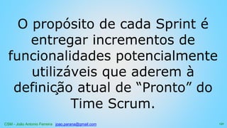 CSM - João Antonio Ferreira joao.parana@gmail.com
O propósito de cada Sprint é
entregar incrementos de
funcionalidades potencialmente
utilizáveis que aderem à
definição atual de “Pronto” do
Time Scrum.
131
 