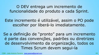 CSM - João Antonio Ferreira joao.parana@gmail.com
O DEV entrega um incremento de
funcionalidade do produto a cada Sprint.
Este incremento é utilizável, assim o PO pode
escolher por liberá-lo imediatamente.
Se a definição de “pronto” para um incremento
é parte das convenções, padrões ou diretrizes
de desenvolvimento da organização, todos os
Times Scrum devem segui-la
132
 