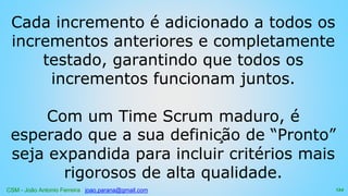 CSM - João Antonio Ferreira joao.parana@gmail.com
Cada incremento é adicionado a todos os
incrementos anteriores e completamente
testado, garantindo que todos os
incrementos funcionam juntos.
Com um Time Scrum maduro, é
esperado que a sua definição de “Pronto”
seja expandida para incluir critérios mais
rigorosos de alta qualidade.
134
 