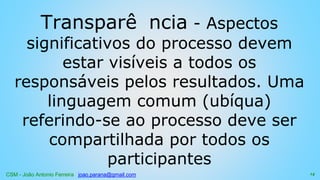 CSM - João Antonio Ferreira joao.parana@gmail.com
Transparê ncia - Aspectos
significativos do processo devem
estar visíveis a todos os
responsáveis pelos resultados. Uma
linguagem comum (ubíqua)
referindo-se ao processo deve ser
compartilhada por todos os
participantes
14
 