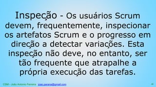 CSM - João Antonio Ferreira joao.parana@gmail.com
Inspeção - Os usuários Scrum
devem, frequentemente, inspecionar
os artefatos Scrum e o progresso em
direção a detectar variações. Esta
inspeção não deve, no entanto, ser
tão frequente que atrapalhe a
própria execução das tarefas.
16
 