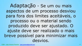 CSM - João Antonio Ferreira joao.parana@gmail.com
Adaptação - Se um ou mais
aspectos de um processo desviou
para fora dos limites aceitáveis, o
processo ou o material sendo
produzido deve ser ajustado. O
ajuste deve ser realizado o mais
breve possível para minimizar mais
desvios.
17
 