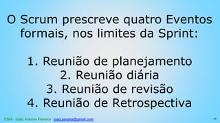 CSM - João Antonio Ferreira joao.parana@gmail.com
O Scrum prescreve quatro Eventos
formais, nos limites da Sprint:
1. Reunião de planejamento
2. Reunião diária
3. Reunião de revisão
4. Reunião de Retrospectiva
18
 