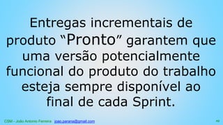CSM - João Antonio Ferreira joao.parana@gmail.com
Entregas incrementais de
produto “Pronto” garantem que
uma versão potencialmente
funcional do produto do trabalho
esteja sempre disponível ao
final de cada Sprint.
25
 