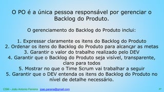 CSM - João Antonio Ferreira joao.parana@gmail.com
O PO é a única pessoa responsável por gerenciar o
Backlog do Produto.
O gerenciamento do Backlog do Produto inclui:
1. Expressar claramente os itens do Backlog do Produto
2. Ordenar os itens do Backlog do Produto para alcançar as metas
3. Garantir o valor do trabalho realizado pelo DEV
4. Garantir que o Backlog do Produto seja visível, transparente,
claro para todos
5. Mostrar no que o Time Scrum vai trabalhar a seguir
5. Garantir que o DEV entenda os itens do Backlog do Produto no
nível de detalhe necessário.
27
 