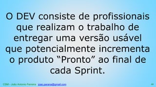 CSM - João Antonio Ferreira joao.parana@gmail.com
O DEV consiste de profissionais
que realizam o trabalho de
entregar uma versão usável
que potencialmente incrementa
o produto “Pronto” ao final de
cada Sprint.
33
 
