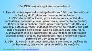 CSM - João Antonio Ferreira joao.parana@gmail.com
Os DEV tem as seguintes características:
1. Eles são auto-organizados. Ninguém diz ao DEV como transformar
o Backlog do Produto em Incremento de Produto
2. DEV são multifuncionais, possuindo todas as habilidades
necessárias, enquanto equipe, para criar o Incremento do Produto
3. O Scrum não reconhece títulos para os integrantes do DEV que
não seja o Desenvolvedor, independentemente do trabalho que está
sendo realizado pela pessoa. Não há exceções para esta regra.
4. Individualmente os integrantes do DEV podem ter habilidades
especializadas e área de especialização, mas a responsabilidade
pertence ao DEV como um todo
5. DEV não contém sub-times dedicados a domínios específicos de
conhecimento, tais como teste ou análise de negócios.
37
 