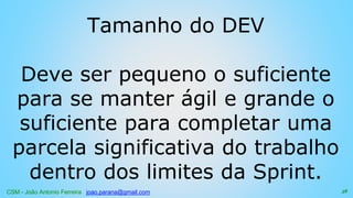 CSM - João Antonio Ferreira joao.parana@gmail.com
Tamanho do DEV
Deve ser pequeno o suficiente
para se manter ágil e grande o
suficiente para completar uma
parcela significativa do trabalho
dentro dos limites da Sprint.
38
 