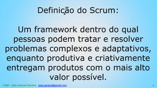 CSM - João Antonio Ferreira joao.parana@gmail.com
Definição do Scrum:
Um framework dentro do qual
pessoas podem tratar e resolver
problemas complexos e adaptativos,
enquanto produtiva e criativamente
entregam produtos com o mais alto
valor possível.
4
 