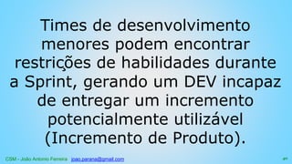 CSM - João Antonio Ferreira joao.parana@gmail.com
Times de desenvolvimento
menores podem encontrar
restrições de habilidades durante
a Sprint, gerando um DEV incapaz
de entregar um incremento
potencialmente utilizável
(Incremento de Produto).
40
 