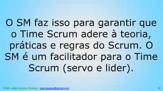 CSM - João Antonio Ferreira joao.parana@gmail.com
O SM faz isso para garantir que
o Time Scrum adere à teoria,
práticas e regras do Scrum. O
SM é um facilitador para o Time
Scrum (servo e lider).
45
 