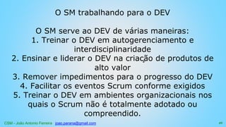 CSM - João Antonio Ferreira joao.parana@gmail.com
O SM trabalhando para o DEV
O SM serve ao DEV de várias maneiras:
1. Treinar o DEV em autogerenciamento e
interdisciplinaridade
2. Ensinar e liderar o DEV na criação de produtos de
alto valor
3. Remover impedimentos para o progresso do DEV
4. Facilitar os eventos Scrum conforme exigidos
5. Treinar o DEV em ambientes organizacionais nos
quais o Scrum não é totalmente adotado ou
compreendido.
49
 
