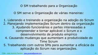 CSM - João Antonio Ferreira joao.parana@gmail.com
O SM trabalhando para a Organização
O SM serve a Organização de várias maneiras:
1. Liderando e treinando a organização na adoção do Scrum
2. Planejando implementações Scrum dentro da organização
3. Ajudando funcionários e partes interessadas a
compreender e tornar aplicável o Scrum e o
desenvolvimento de produto empírico
4. Causando mudanças que aumentam a produtividade do
Time Scrum
5. Trabalhando com outros SMs para aumentar a eficácia da
aplicação do Scrum nas organizações.
50
 