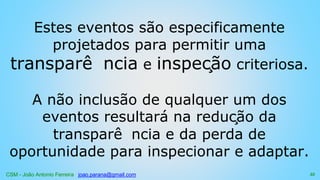 CSM - João Antonio Ferreira joao.parana@gmail.com
Estes eventos são especificamente
projetados para permitir uma
transparê ncia e inspeção criteriosa.
A não inclusão de qualquer um dos
eventos resultará na redução da
transparê ncia e da perda de
oportunidade para inspecionar e adaptar.
55
 