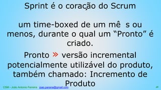 CSM - João Antonio Ferreira joao.parana@gmail.com
Sprint é o coração do Scrum
um time-boxed de um mê s ou
menos, durante o qual um “Pronto” é
criado.
Pronto » versão incremental
potencialmente utilizável do produto,
também chamado: Incremento de
Produto 56
 
