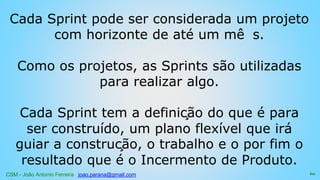 CSM - João Antonio Ferreira joao.parana@gmail.com
Cada Sprint pode ser considerada um projeto
com horizonte de até um mê s.
Como os projetos, as Sprints são utilizadas
para realizar algo.
Cada Sprint tem a definição do que é para
ser construído, um plano flexível que irá
guiar a construção, o trabalho e o por fim o
resultado que é o Incermento de Produto.
60
 