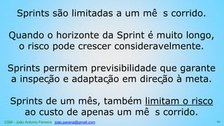 CSM - João Antonio Ferreira joao.parana@gmail.com
Sprints são limitadas a um mê s corrido.
Quando o horizonte da Sprint é muito longo,
o risco pode crescer consideravelmente.
Sprints permitem previsibilidade que garante
a inspeção e adaptação em direção à meta.
Sprints de um mês, também limitam o risco
ao custo de apenas um mê s corrido.
61
 