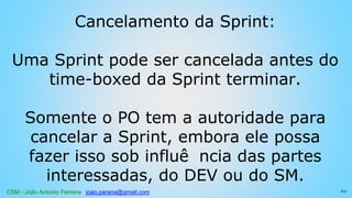 CSM - João Antonio Ferreira joao.parana@gmail.com
Cancelamento da Sprint:
Uma Sprint pode ser cancelada antes do
time-boxed da Sprint terminar.
Somente o PO tem a autoridade para
cancelar a Sprint, embora ele possa
fazer isso sob influê ncia das partes
interessadas, do DEV ou do SM.
62
 