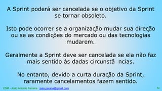 CSM - João Antonio Ferreira joao.parana@gmail.com
A Sprint poderá ser cancelada se o objetivo da Sprint
se tornar obsoleto.
Isto pode ocorrer se a organização mudar sua direção
ou se as condições do mercado ou das tecnologias
mudarem.
Geralmente a Sprint deve ser cancelada se ela não faz
mais sentido às dadas circunstâ ncias.
No entanto, devido a curta duração da Sprint,
raramente cancelamentos fazem sentido.
63
 