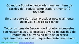 CSM - João Antonio Ferreira joao.parana@gmail.com
Quando a Sprint é cancelada, qualquer item de
Backlog do Produto completado e “Pronto” é
revisado.
Se uma parte do trabalho estiver potencialmente
utilizável, o PO pode aceitar.
Todos os itens de Backlog do Produto incompletos
são reestimados e colocados de volta no Backlog do
Produto pois o trabalho feito se deprecia
rapidamente e deve ser frequentemente reestimado.
64
 