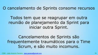 CSM - João Antonio Ferreira joao.parana@gmail.com
O cancelamento de Sprints consome recursos
Todos tem que se reagrupar em outra
reunião de planejamento da Sprint para
iniciar outra Sprint.
Cancelamentos de Sprints são
frequentemente traumáticos para o Time
Scrum, e são muito incomuns.
65
 
