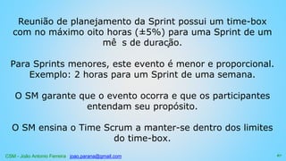 CSM - João Antonio Ferreira joao.parana@gmail.com
Reunião de planejamento da Sprint possui um time-box
com no máximo oito horas (±5%) para uma Sprint de um
mê s de duração.
Para Sprints menores, este evento é menor e proporcional.
Exemplo: 2 horas para um Sprint de uma semana.
O SM garante que o evento ocorra e que os participantes
entendam seu propósito.
O SM ensina o Time Scrum a manter-se dentro dos limites
do time-box.
67
 
